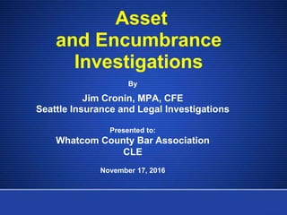 Asset
and Encumbrance
Investigations
By
Jim Cronin, MPA, CFE
Seattle Insurance and Legal Investigations
Presented to:
Whatcom County Bar Association
CLE
November 17, 2016
 