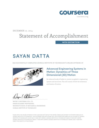 coursera.org
Statement of Accomplishment
WITH DISTINCTION
DECEMBER 17, 2014
SAYAN DATTA
HAS SUCCESSFULLY COMPLETED GEORGIA INSTITUTE OF TECHNOLOGY'S ONLINE OFFERING OF
Advanced Engineering Systems in
Motion: Dynamics of Three
Dimensional (3D) Motion
An advanced study of bodies in motion as applied to engineering
systems and structures. This will consist of both the kinematics
and kinetics of motion.
WAYNE E. WHITEMAN, PH.D., P.E.
SENIOR ACADEMIC PROFESSIONAL
WOODRUFF SCHOOL OF MECHANICAL ENGINEERING
GEORGIA INSTITUTE OF TECHNOLOGY
PLEASE NOTE: THE ONLINE OFFERING OF THIS CLASS DOES NOT REFLECT THE ENTIRE CURRICULUM OFFERED TO STUDENTS ENROLLED AT
GEORGIA INSTITUTE OF TECHNOLOGY. THIS STATEMENT DOES NOT AFFIRM THAT THIS STUDENT WAS ENROLLED AS A STUDENT AT GEORGIA
INSTITUTE OF TECHNOLOGY IN ANY WAY. IT DOES NOT CONFER A GEORGIA INSTITUTE OF TECHNOLOGY GRADE; IT DOES NOT CONFER
GEORGIA INSTITUTE OF TECHNOLOGY CREDIT; IT DOES NOT CONFER A GEORGIA INSTITUTE OF TECHNOLOGY DEGREE; AND IT DOES NOT
VERIFY THE IDENTITY OF THE STUDENT.
 