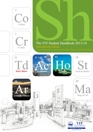 ShCo
The VIT Student Handbook 2013The VIT Student Handbook 2013The VIT Student Handbook 2013---141414
Your certified guide to everything about academics and life at VIT University, Vellore.
Cr
Td St
College
Credits
Tom’s Diner Student Bodies
MaMap of VIT
AcAcademics
ArArArAround Vellore
35
2
1
66
29
20
HostelsHostels
121212
Ho
11
International Edition
 