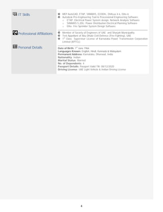 
4
IT Skills
 
 Professional Affiliations
Personal Details
 
 
 
 
MEP AutoCAD, ETAP, SIMARIS, ECODIL, DIALux 4.6, Elite-6
Autodesk Pro-Engineering Tool & Processional Engineering Software:
o ETAP: Electrical Power System design, Network Analysis Software
o SIMARIS 5.2Elc: Power Distribution Electrical Planning Software
o Elite: Fire Sprinkler System Design Software
Member of Society of Engineers of UAE and Sharjah Municipality
Test Appellant of Abu Dhabi Civil Defence (Fire-Fighting), UAE
1st
Class Supervisor License of Karnataka Power Transmission Corporation
Limited (KPTCL)
Date of Birth: 1st
June 1966
Languages Known: English, Hindi, Kannada & Malayalam
Permanent Address: Karnataka, Dharwad, India
Nationality: Indian
Marital Status: Married
No. of Dependents: 4
Passport Details: Passport Valid Till: 08/12/2020
Driving License: UAE Light Vehicle & Indian Driving License
 
 