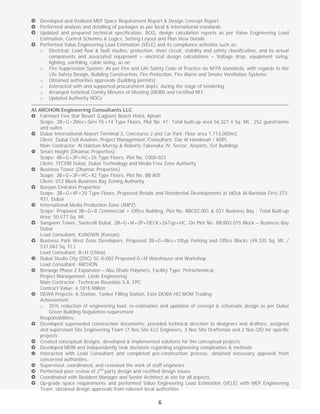 
6
Developed and finalized MEP Space Requirement Report & Design Concept Report
Performed analysis and detailing of packages as per local & international standards
Updated and prepared technical specification, BOQ, design calculation reports as per Value Engineering Load
Estimation, Control Schemes & Logics, Setting Layout and Plan View Details
Performed Value Engineering Load Estimation (VELE) and its compliance activities such as:
o Electrical: Load flow & fault studies, protection, short circuit, stability and safety classification, and its actual
components and associated equipment – electrical design calculations – Voltage drop, equipment sizing,
lighting, earthling, cable sizing, so on
o Fire Suppression System: As per Fire and Life Safety Code of Practice on NFPA standards, with regards to the
Life Safety Design, Building Construction, Fire Protection, Fire Alarm and Smoke Ventilation Systems
o Obtained authorities approvals (building permits)
o Interacted with and supported procurement depts. during the stage of tendering
o Arranged technical Comity Minutes of Meeting (MOM) and rectified RFI
o Updated Authority NOCs
At ARCHON Engineering Consultants LLC
Fairmont Five Star Resort (Lagoon) Beach Hotel, Ajman
Scope: 2B+G+2Mez+Serv Flr+14 Type Floors, Plot No. 41; Total built-up area 56,327.4 Sq. Mt., 252 guestrooms
and suites
Dubai International Airport Terminal 3, Concourse 2 and Car Park. Floor area 1,713,000m2.
Client: Dubai Civil Aviation, Project Management /Consultant: Dar Al Handasah / ADPi,
Main Contractor: Al Habtoor-Murray & Roberts-Takenaka JV, Sector: Airports, Gvt Buildings
Smart Height (Dhamac Properties)
Scope: 4B+G+2P+HC+26 Type Floors, Plot No. C008-023
Client: TECOM Dubai, Dubai Technology and Media Free Zone Authority
Business Tower (Dhamac Properties)
Scope: 3B+G+3P+HC+42 Type Floors, Plot No. BB A05
Client: 012 Block-Business Bay Zoning Authority
Bunyan Emirates Properties
Scope: 3B+G+4P+20 Type Floors, Proposed Retails and Residential Developments at blOck Al-Barshaa First-373-
931, Dubai
International Media Production Zone (IMPZ)
Scope: Proposed 3B+G+8 Commercial + Office Building, Plot No. BBC02.001 & 021 Business Bay ; Total Built-up
Area: 50,577 Sq. Mt.
Sangwon Tower, Santevill Dubai, 2B+G+M+2P+DECK+26Typ+HC, On Plot No. BB.B03.015 Block – Business Bay
Dubai
Lead Consultant: KUNOWN (Korean)
Business Park West Zone Developers, Proposed 2B+G+Mez+10typ Parking and Office Blocks (49,335 Sq. Mt. /
531,042 Sq. Ft.)
Lead Consultant: B+H (China)
Dubai Studio City (DSC) SC-X-002 Proposed G+M Warehouse and Workshop
Lead Consultant: ARCHON
Borouge Phase 2 Expansion – Abu Dhabi Polymers, Facility Type: Petrochemical,
Project Management: Linde Engineering
Main Contractor: Technicas Reunidas S.A, EPC
Contract Value: 4,181$ Million
DEWA Projects: K-Station, Tanker Filling Station, Extn DEWA HO,WOM Trading
Achievement:
o 35% reduction of engineering load, re-estimation and updation of concept & schematic design as per Dubai
Green Building Regulation requirement
Responsibilities:
Developed superseded construction documents; provided technical direction to designers and drafters; assigned
and supervised Site Engineering Team (7 Nos Site ELC Engineers, 3 Nos Site Draftsman and 2 Nos QS) for specific
projects
Created conceptual designs; developed & implemented solutions for the conceptual projects
Developed MOM and independently took decisions regarding engineering complexities & methods
Interacted with Lead Consultant and completed pre-construction process; obtained necessary approval from
concerned authorities.
Supervised, coordinated, and reviewed the work of staff engineers
Performed peer review of 2nd
party design and rectified design issues
Coordinated with Resident Manager and Senior Architect at site for all aspects
Up-grade space requirements and performed Value Engineering Load Estimation (VELE) with MEP Engineering
Team; obtained design approvals from relevant local authorities
 
