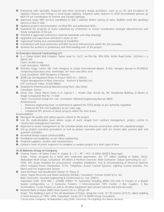  
7
Interacted with specialist (Experts) and other necessary design provisions, such as a) Lift and Escalators b)
Sanitary Fixtures and Fittings c) Land Scape Lighting, Irrigation water features f) LEED Accreditation process g)
MEP Fit out Coordination h) Interior and Facade Lightings
Approved major MEP services installation in slab / columns before casting of same, Builders work like openings
sleeves or Box in slab
Updated projects documentation, rectified RFI and authorized NOCs
Examined the program of works submitted by contractors to ensure coordination amongst subcontractors and
timely completion of the job
Checked & approved contractors’ material submittals and shop drawings
Upgraded and supervised contractor’s works at site
Supervised testing and commissioning of installation
Coordinated with local authorities and MEP Services Infrastructure within the site boundary
Assisted the architect in preliminary and final handing over of the project
At Emirates General Contracting LLC
G+1 Dubai Outlet Mall Complex, Dubai Land Co. (LLC), on Plot No. 900-1056, Al-Ain Road Dubai (432mtrs L x
80mtrs W)
Client: Al-Ahli Group
Lead Consultant: ARENCO
Emirates Engg. Centre (Air Craft Hangars) at Dubai International Airport, 8 Nos. Hangars Spread in 89,000m2
comprising hazardous area, workshops, tier store and office area
Lead Consultant: ADPi Designers & Planners
ASAB Gas Development Phase II Project (AGD II) – GASCO
Project Management & Main Contractor: Kentech & Bechtel Ltd.
EPC Contractor Value: $1200 Million
Neopharma Pharmaceutical Manufacturing Plant, Abu Dhabi
Consultant: Dastur
Smart City: Dubai Silicon Oasis G+8 Typical F + Health Club 18,620 Sq. Mt. Residential Building (3 Blocks in
Single Compound) Plot No. 11-038
Client: Investment Group Pvt. Ltd., Consultant: National Engineering Bureau (NEB)
Achievements:
o Reduced engineering load, re-estimated & updated the FEED design as per authority regulation
o Reduced the 8% cost budgetary as per value egg.
o Completed EPC process of above projects within the time frame
Responsibilities:
Managed the quality and safety aspects related to the project
Led the multi-discipline team where scope of work ranged from contract management, project control to
construction management functions
Reported to senior management on the schedule details and ensured construction within the stipulated budget
Set-up project execution procedures as well as project execution plan such are master plan, process plan and
quantum schedules
Reviewed design output constructability
Developed cost budgetary as per value engineering
Finalized suppliers, vendors and manufacturers
Guided a team of junior engineers to complete a complex project in a short span of time
At Al-Babtain Group of Company
Chelsea Tower / Al Salam Tower II –Dubai; B + G + 9P + 49 F+R 250m (820Ft) Skyscraper
Scope: Tower occupied by a hotel and residential apartments, the 17th
tallest building in Dubai, Client:
Abdusalam Alrafi Group, Consultant: WS Atkins & Partners Overseas, Main Contractor: Dubai Contracting Co. LLC
SOW: EPC Scope included the procurement, complete installation, Test & Commissioning of Electrical Systems
which included Power Distribution, CCTV, Telephone, Access Control Systems, Lighting Control Systems, Fire
Alarm and Fire Suppression System
Jebel Ali Power and Desalination Station ‘D’ Phase II
Client: Dubai Electricity and Water Authority (DEWA), Consultant: Fichtner GmbH & Co. KG
Main Contractor: Hyundai Engineering & Construction Co. Ltd. (HDEC)
Substation SOW :3x75 MW = 225MW /400kV “D” Substation including 400kV GIS with 14 Feeders in a double
busbar configuration i.e. 3 Generator Feeders, 3 Interconnection TRFs Feeder, 2 Bus Couplers, 2 Bus
Sectionalizes, 4 Line Feeders as well as all other equipment and relevant internal and External works
National Bank of Dubai (NBD Head Quarter) B+G+ 20Typ+RF
Scope: The building is part of the old downtown of Dubai, along the creek. At 125 metres (410 ft), tallest building
in Deira between at 1995 -1998, Consultant: Carlos OTT of NORR Group Consultants
Construction Company: Al Naboodah Laing SOW: Electrical, Fire-fighting Fire Alarm Services
 