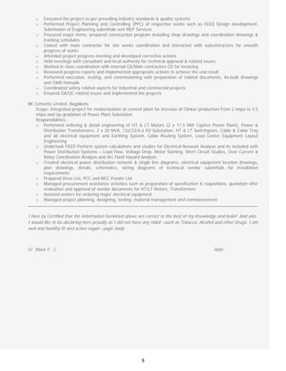  
9
o Executed the project as per prevailing industry standards & quality systems
o Performed Project Planning and Controlling (PPC) of respective works such as FEED Design development,
Submission of Engineering submittals writ MEP Services
o Procured major items; prepared construction program including shop drawings and coordination drawings &
tracking schedules
o Liaised with main contractor for site works coordination and interacted with subcontractors for smooth
progress of works
o Attended project progress meeting and developed corrective actions
o Held meetings with consultant and local authority for technical approval & related issues
o Worked in close coordination with internal QS/Main contractors QS for invoicing
o Reviewed progress reports and implemented appropriate actions to achieve the end result
o Performed execution, testing, and commissioning with preparation of related documents, As-built drawings
and O&M manuals
o Coordinated safety related aspects for industrial and commercial projects
o Ensured QA/QC related issues and implemented the projects
BK Cements Limited, Bagalkote
Scope: Integrated project for modernization of cement plant for increase of Clinker production From 2 mtpa to 3.5
mtpa and Up-gradation of Power Plant Substation
Responsibilities:
o Performed ordering & detail engineering of HT & LT Motors (2 x 17.5 MW Captive Power Plant), Power &
Distribution Transformers- 2 x 20 MVA, 132/33/6.6 KV Substation, HT & LT Switchgears, Cable & Cable Tray
and all electrical equipment and Earthing System, Cable Routing System, Load Center Equipment Layout
Engineering
o Undertook FEED Perform system calculations and studies for Electrical Network Analysis and its included with
Power Distribution Systems – Load Flow, Voltage Drop, Motor Starting, Short Circuit Studies, Over Current &
Relay Coordination Analysis and Arc Flash Hazard Analysis
o Created electrical power distribution network & single line diagrams, electrical equipment location drawings,
plan drawings, details, schematics, wiring diagrams of technical vendor submittals for installation
requirements
o Prepared Drive List, PCC and MCC Feeder List
o Managed procurement assistance activities such as preparation of specification & requisitions, quotation offer
evaluation and approval of vendor documents for HT/LT Motors, Transformers
o Assisted seniors for ordering major electrical equipment
o Managed project planning, designing, testing, material management and commencement
 
I here by Certified that the Information furnished above are correct to the best of my Knowledge and belief. And also
I would like to be declaring here proudly as I did not have any Habit –such as Tobacco, Alcohol and other Drugs. I am
well and healthy fit and active vegan –yogic body
Er. Shiva Y. C Date: 
 