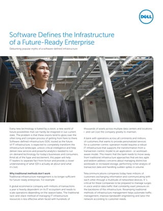 Software Defines the Infrastructure
of a Future-Ready Enterprise
Debunking popular myths of a software-defined infrastructure
Every new technology is fueled by a vision, a new world of
future possibilities that can hardly be imagined in our current
state. The problem is that these visions tend to gloss over the
often long and complex process of getting from here to there.
Software-defined infrastructure (SDI), touted as the future
of IT infrastructure, is expected to completely transform the
infrastructure landscape, unlock critical intelligence and help
deliver new services and powerful analytics needed to run
on-demand technology for today’s businesses and consumers.
Amid all of the hype and excitement, this paper will help
IT leaders to separate fact from fiction and provide a closer
understanding of what SDI is actually all about (and what
it’s not).
Why traditional methods don’t work
Traditional infrastructure management is no longer sufficient
for future-ready enterprises. For example:
A global ecommerce company with millions of transactions
a year is heavily dependent on its IT ecosystem and needs to
scale operations depending on the season/sales. The traditional
rack-and-stack method of managing IT infrastructure
resources is less effective when faced with hundreds of
thousands of assets across multiple data centers and locations
— and can cost the company greatly to maintain.
A bank with operations across all continents and millions
of customers that wants to provide personalized services
for a customer-centric operation model requires a robust
IT infrastructure that supports the transformation from a
transaction-centric model to an application- or workload-
aware model. This means that the bank needs to move away
from traditional infrastructure approaches that are less agile
and seldom address concerns about managing distinctive
workloads or increased storage, performing richer analysis of
transaction data and handling sudden spikes in volume.
Telecommunications companies today have millions of
customers exchanging information and communicating with
each other through a multitude of networked devices. It ‘s
critical for these companies to be prepared to manage surges
in voice and/or data traffic that constantly exert pressure on
the backbone of the infrastructure. Revamping traditional
methods of infrastructure management helps automate traffic
management, improve bandwidth engineering and tailor the
network according to customer needs.
 