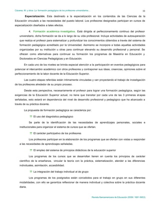 Cáceres, M. y otros: La formación pedagógica de los profesores universitarios…
Revista Iberoamericana de Educación (ISSN: 1681-5653)
10
Especialización. Esta destinado a la especialización en los contenidos de las Ciencias de la
Educación vinculado a las necesidades del puesto laboral. Los profesores designados participan en cursos de
especialización diseñados a tales efectos.
4. Formación académica investigativa. Está dirigida al perfeccionamiento continuo del profesor
universitario, dicha formación se da a lo largo de su vida profesional. Incluye actividades de autosuperación
que realiza el profesor para sistematizar y profundizar los conocimientos obtenidos a través del sistema de
formación pedagógica acreditado por la Universidad. Asimismo se incorpora a todas aquellas actividades
organizadas por su institución u otras para continuar elevando su desarrollo profesional y personal. Se
ofrecen como alternativas para continuar su formación los programas de Maestría en Educación y
Doctorados en Ciencias Pedagógicas y en Educación.
En cada uno de los niveles se brinda especial atención a la participación en eventos pedagógicos para
potenciar el intercambio académico con otros profesores y contraponer sus ideas, creencias, opiniones sobre el
perfeccionamiento de la labor docente de la Educación Superior.
Las cuatro etapas referidas están íntimamente vinculadas y van proyectando el trabajo de investigación
de los profesores alrededor de su propio proceso.
Desde esta perspectiva, necesariamente el profesor para lograr una formación pedagógica, según las
exigencias de la Educación Superior actual, no tiene que transitar por cada una de las 3 primeras et apas
señaladas, esto estará en dependencia del nivel de desarrollo profesional y pedagógico que ha alcanzado a
través de su práctica docente.
La propuesta de formación pedagógica se caracteriza por:
?? El uso del diagnóstico pedagógico
Se parte de la identificación de las necesidades de aprendizajes personales, sociales e
institucionales para organizar el sistema de cursos que se ofertan.
?? El carácter participativo de los profesores
Los profesores participan en la elaboración de los programas que se ofertan con vistas a responder
a las necesidades de aprendizajes señaladas.
?? El empleo del sistema de principios didácticos de la educación superior
Los programas de los cursos que se desarrollan tienen en cuenta los principios de carácter
científico de la enseñanza, vincular la teoría con la práctica, sistematización, atender a las diferencias
individuales, asimilación, accesibilidad.
?? La integración del trabajo individual al de grupo
Los programas de los postgrados están concebidos para el trabajo en grupo en sus diferentes
modalidades, con ello se garantiza reflexionar de manera individual y colectiva sobre la práctica docente
diaria.
 