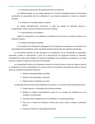 Cáceres, M. y otros: La formación pedagógica de los profesores universitarios…
Revista Iberoamericana de Educación (ISSN: 1681-5653)
11
?? El intercambio permanente de experiencias entre los profesores
Las diferentes etapas en que puede organizarse la formación pedagógica tributan al intercambio
permanente de experiencias entre los profesores lo cual propicia apropiarse de modos de actuación
docentes.
?? El mantener una retroalimentación constante
Se recoge sistemáticamente información, a partir del empleo de diferentes técnicas y
procedimientos, sobre la marcha del desarrollo del curso impartido.
?? La personificación de la profesión
Implica la incorporación a los profesores universitarios de los modos de actuación propios de la
Educación Superior.
?? El impacto del programa impartido
Los resultados de la preparación pedagógica que van recibiendo los profesores se revierten en los
aprendizajes de los estudiantes a partir del perfeccionamiento del proceso de enseñanza aprendizaje.
La característica esencial de esta propuesta es la satisfacción de las necesidades de aprendizaje
personales, sociales e institucionales a partir de la estructuración de programas formales en diferentes
modalidades los cuales están dirigidos a la formación pedagógica de los profesores universitarios y en última
instancia a mejorar la calidad de la formación del estudiante.
La fundamentación teórica de la propuesta se basa en el enfoque histórico cultural de Vigosky, parte de
la consideración de que el aprendizaje es un proceso social muy vinculado al desarrollo del sujeto. En ella se
ponen de manifiesto las siguientes relaciones:
?? Relación entre personalidad y actividad.
?? Relación entre aprendizaje y desarrollo.
?? Relación entre lo individual y los social.
La propuesta para la formación del profesorado universitario, a la luz de las nuevas tecnologías implica:
?? Prestar atención a la diversidad en el proceso evaluativo.
?? Modificar el énfasis tradicionalmente puesto en los procesos de enseñanza por uno
centrado en el aprendizaje
?? Favorecer mayor protagonismo de los profesores en su propio aprendizaje.
?? Pasar de un modelo de enseñanza uniforme para toda la clase al trabajo en pequeños
grupos.
?? Incentivar el estímulo al aprendizaje permanente.
 