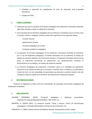Cáceres, M. y otros: La formación pedagógica de los profesores universitarios…
Revista Iberoamericana de Educación (ISSN: 1681-5653)
12
?? Posibilitar el desarrollo de competencias de toma de decisiones ante propuestas
alternativas.
?? Emplear las NTIC.
3. CONCLUSIONES
?? Cualquiera que sea la propuesta de formación pedagógica del profesorado universitario adoptado,
debe estar orientada a elevar la calidad de la educación.
?? Una propuesta para la formación pedagógica de los profesores universitarios que se conciba como
un proceso continuo, integrador, holístico puede estar organizado en las siguientes etapas:
- iniciación docente
- adiestramiento docente.
- formación pedagógica por niveles.
- Formación académica investigativa.
?? La propuesta de formación pedagógica de los profesores universitarios diseñada se caracteriza
por: el uso del diagnóstico pedagógico, el carácter participativo de los profesores, el empleo del
sistema de principios didácticos de la Educación Superior, la integración del trabajo individual al de
grupo, el intercambio permanente de experiencias, una retroalimentación constante, la
personificación de la profesión y el impacto del programa impartido.
?? La formación pedagógica del profesorado universitario cobra en la actualidad una significativa
importancia a los efectos de estimular la innovación, el sentido crítico, la reflexión, la creatividad en
función de cubrir con las necesidades de aprendizaje que demanda su práctica docente, todo ello
contribuye a elevar la calidad de la formación del estudiante de la Educación Superior.
4. RECOMENDACIONES
Favorecer la integración en redes, entre las universidades, de propuestas de formación pedagógica del
profesorado universitario.
5. BIBLIOGRAFÍA
AGUIRRE CÁRDENAS, JESÚS. Formación pedagógica y didácticas universitarias.
http//www.nhc.noaa.gov/ftp/graphiscs/ATB/AL 1302 W.GIF. 6 p.
BARRIOS, R. OSCAR (2001). La formación docente: Teoría y práctica. Centro de Informaciones
pedagógicas. Universidad Metropolitana de Ciencias de la Educación. 6 p.
CASCANTE, C. (1996). Proyecto docente de Didáctica General. Universidad de Oviedo. Inédito.
 