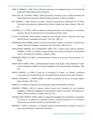 Cáceres, M. y otros: La formación pedagógica de los profesores universitarios…
Revista Iberoamericana de Educación (ISSN: 1681-5653)
13
CARR, W; KEMMIS, S. (1988). Teoría crítica de la enseñanza. La investigación-acción en la formación del
profesorado. Editora Martínez Roca. Barcelona.
COLECTIVO DE AUTORES. MINED. (1998) Documentos normativos para el perfeccionamiento del
Sistema Nacional de Educación. Editorial Pueblo y Educación. Ciudad de La Habana.
DEL CARMEN, L. (1990). Desarrollo curricular y formación permanente del profesorado. En Gil Pérez.
Formación de formadores en Didáctica de las Ciencias. Editorial Nau Llibres. Valencia. 1990 p 45-
48
DE MIGUEL, M. Y OTROS. (1996). El desarrollo profesional docente y las resistencias a la innovación
educativa. Servicio de publicaciones de la Universidad de Oviedo. Oviedo.
DE LELLA, CAYETANO. (1999). Modelos y tendencias de la formación docente. I Seminario Taller sobre
perfil del docente y estrategias de formación. Lima, Perú. 1999. 9 p.
ESCONTRELA MAO, RAMÓN. (1992). La formación del profesor, modelos y tendencias: el modelo crítico
reflexivo. Revista de Pedagogía. (Venezuela), (29). Enero Marzo, 1992. 63-81 p.
ENCICLOPEDIA GENERAL DE LA EDUCACIÓN. (2000) Tomo I. Oceano Grupo Editorial. Barcelona.
FARIÑAS, G. (1990). La selección de tareas docentes en el proceso de dirección de la enseñanza
superior. Universidad de La Habana, La Habana. Inédito.
FERNÁNDEZ PÉREZ, M. (1988). La profesionalización docente en la escuela. Escuela Español. S.A.
Madrid.
GARCÍA CRUZ, RUBÉN. (1999). La profesionalización docente en la escuela. Tesis presentada en opción
al título Académico de Máster en Ciencias Pedagógicas. ISP Conrado Benítez. Cienfuegos, 1999.
68 p.
GARCÍA GARRIDO, J.L.(1998). El futuro de la universidad en Europa y en España. Conferencia
pronunciada en la Universitat d'Estiu de la Universidad Rovira i Virgili en julio de 1998. Tarragona.
GIMENO, SACRISTÁN, J. Y PÉREZ GÓMEZ, A. (1982). La enseñanza: su teoría y su práctica. Madrid:
Akal universitaria. 1982. 479 p.
GIROUX, H. A. (1990) Los profesores como intelectuales. Ediciones Paidós/MEC. Barcelona.
GONZÁLEZ, OTMARA. (1991). El enfoque histórico cultural como fundamento de una concepción
pedagógica. Tendencias Pedagógicas Contemporáneas. Colectivo de autores. Universidad de La
Habana. CEPES. Ciudad de La Habana 1991. 92-114 p.
IGLESIAS LEÓN, MIRIAM Y OTROS. (2002). La preparación pedagógica de los profesores universitarios.
Su impacto en la calidad de la Educación Superior. Ponencia presentada en 3ª Convención
Internacional de la Educación Superior. Universidad 2002. 12 p.
IMBERÓN, F. (2000) La formación y el desarrollo profesional del profesorado universitario. Hacia una
nueva cultura profesional. Editorial Graó. Barcelona.
 