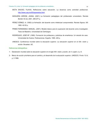 Cáceres, M. y otros: La formación pedagógica de los profesores universitarios…
Revista Iberoamericana de Educación (ISSN: 1681-5653)
14
MOTA ENCISO, FLAVIO, Reflexiones sobre educación. La docencia como actividad profesional.
http://www.uag.mx/83/egresados.html.
NOGUERA ARROM, JOANA. (2001) La formación pedagógica del profesorado universitario. Revista
Bordón 53 (2), 2001. 269-277 p.
PÉREZ GÓMEZ, A. (1993) La formación del docente como intelectual comprometido. Revista Signos. 8/9
1993. 42-53 p.
PRIMO FERNÁNDEZ, MANUEL. (2001). Modelo básico para la superación del docente como investigador.
Tesis de Maestría. Universidad de Cienfuegos.
RODRÍGUEZ, JOSÉ Mª. (1995). Formación de profesores y prácticas de enseñanza. Un estudio de caso.
Universidad de Huelva. Publicaciones. España. 1995. 229 p.
UNESCO. Conferencia mundial sobre la educación superior. La educación superior en el XXI: visión y
acción. Bruselas: UE.
Referencias bibliográficas
1- Declaración mundial sobre la educación superior en el siglo XXI: visión y acción, art. 9, apart, d, p 5.
2- Marco de acción prioritaria para el cambio y el desarrollo de la educación superior. UNESCO. Punto 1.6 d;
p. 5 1998.
 