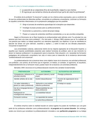 Cáceres, M. y otros: La formación pedagógica de los profesores universitarios…
Revista Iberoamericana de Educación (ISSN: 1681-5653)
3
2. La asunción de un compromiso ético de la profesión, respecto a sus clientes.
3. El regirse por una normativa interna de autocontrol por parte del colectivo profesional”.
El análisis de la profesión "la docencia" cumple con los criterios antes expresados, pero a condición de
de que los profesionales de diferentes perfiles, convertidos en profesores universitarios, continúen su formación
en aquellos contenidos relacionados con la preparación pedagógica que les posibilite:
?? Dirigir el proceso de enseñanza aprendizaje de la disciplina que desarrollan.
?? Investigar el propio proceso para su perfeccionamiento.
?
? Incrementar su autonomía y control del propio trabajo.
?
? Poseer un cuerpo de contenidos científicos consistentes y a su vez una ética compartida.
Según el Diccionario de la Real Academia la profesionalidad está definida como "la actividad de una
persona que hace una cosa como profesión",. Por otra parte J. Añorga (1983) expresa que es "la cualidad de
una persona que realiza su trabajo específico con relevante capacidad, sus objetivos, lo que se manifiesta en
ejecutar las tareas con gran atención, exactitud y rapidez (...) sobre la base de una elevada preparación,
incluyendo la experiencia."
Las universidades cubanas, seleccionan dentro de los mejores egresados de la Educación Superior, a
aquellos que mayores posibilidades presentan para realizar funciones de profesor; pero en ese momento no
tienen la madurez profesional ni la preparación para la docencia. Esta situación y la necesidad de formación
pedagógica del profesorado universitario han sido el marco para el desarrollo de la tendencia denominada
"profesionalización de la docencia".
La profesionalización de la docencia tiene como objetivo hacer de la docencia una actividad profesional,
una profesión, una carrera; de tal forma que el ingeniero, el médico, el contador, el agrónomo, el arquitecto,
independientemente de su formación inicial, puedan hacer de la docencia una actividad profesional.
Benedito (1991) reconoce en la profesionalización docente tres variables fundamentales:
PREPARACION AUTONOMIA AUTOCRITICA DE SERVICIO
.Competencia y eficacia en la
actividad docente.
.Un espacio laboral y social
propio.
.Prestigio profesional.
.Sentido artístico de la vida. Control interprofesional. .Función de organización de la
cultura
.Un saber sistemático y
global (un saber profesional).
.Aplicación a una entidad
colectiva profesional.
El trabajo en equipo.
Uso de un lenguaje técnico y
específico.
.Responsabilidad de una
tarea profesional.
Participación en
investigaciones didácticas.
.La estabilidad laboral.
Formación continua. .La capacidad de evaluar.
La autocrítica profesional.
El análisis empírico sobre la realidad escolar en varios lugares ha puesto de manifiesto que una gran
parte de los profesores entienden como profesionalización: el progreso en la carrera docente. Sin embargo,
existe una minoría que consideran la profesionalización vinculada a una perfección progresiva en su trabajo
 
