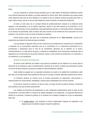 Cáceres, M. y otros: La formación pedagógica de los profesores universitarios…
Revista Iberoamericana de Educación (ISSN: 1681-5653)
4
diario.
Los que mantienen la primera postura plantean que no cabe hablar de desarrollo profesional cuando
uno comienza ejerciendo de maestro y se jubila realizando el mismo oficio. Ellos consideran que aunque existe
cierto desarrollo este solo se hace realidad en la medida en que un profesor cambia de puesto para tener un
mayor status social y que de no ser así esto impediría la carrera docente y el desarrollo profesional.
Se trata, en este caso, de un concepto elitista de profesionalización, basado en la distancia social
respecto a los estudiantes y en el sentirse superiores, donde lo que más interesa es la promoción y no la
cercanía y el intercambio con los estudiantes, estos generalmente asumen un intercambio frontal, unidireccional
en el proceso de aprendizaje. Este concepto está poco acorde con las tendencias de la educación en la era
moderna y con la forma en que la misma es llevada a la práctica.
Podría decirse quizás, que ellos ven el desarrollo profesional en su "fase terminal", cuando ya la
experiencia acumulada le da cierta jerarquía al profesor.
Los que abrigan el segundo criterio se dan cuenta de que el profesional se caracteriza por la adquisición
y aplicación de un conocimiento específico que se va convirtiendo en un compromiso permanente en su
actualización y preparación para la vida de los estudiantes, generada por la reflexión en la acción,
transformándose en un líder formal de grupo y utilizando la investigación como herramienta importante para el
diagnóstico en el crecimiento de los grupos escolares, posee un gran sentido de pertenencia a su institución, a
su enseñanza y a sus estudiantes.
Modelos de formación del profesorado
Se asume como definición de modelo la que parte de considerar que el modelo es un recurso para el
desarrollo de la enseñanza, para la fundamentación científica de la misma, evitando que permanezca siendo
una forma de hacer empírica y personal al margen de toda formalización científica.
Cada modelo es juzgado por su capacidad compresiva en cuanto a la realidad de la enseñanza, dado
que cada uno de ellos posee esa propiedad de filtro que le es propia y develan diferentes aspectos de la misma.
La formación docente se concibe como el proceso permanente de adquisición, estructuración y
reestructuración de conocimientos, habilidades y valores para el desempeño de la función docente.
La formación docente es continua, se lleva a cabo a lo largo de toda la práctica docente, tomándose
dicha práctica como eje formativo estructurante.
Los modelos de formación del profesorado se han configurado históricamente sobre la base de dos
concepciones: la primera define un conjunto de rasgos deseables en el profesional, y la segunda trasciende el
ámbito de lo personal y visualiza al profesor en el contexto de la realidad compleja en la que se desempeña.
Estos son:
?? El modelo teórico, cuyo propósito es formar profesionales capaces de responder a las
exigencias que les plantee cualquier situación académica.
 