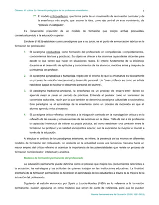 Cáceres, M. y otros: La formación pedagógica de los profesores universitarios…
Revista Iberoamericana de Educación (ISSN: 1681-5653)
5
?? El modelo crítico-reflexivo, que forma parte de un movimiento de renovación curricular y de
la enseñanza màs amplia, que asume la idea, como eje central de este movimiento, de
“profesor-investigador”.
Es conveniente prescindir de un modelo de formación que integre ambas propuestas,
contextualizandolo a la educación superior.
Zerchner (1983) establece cuatro paradigmas que a su juicio, es el punto de enmarcación teórica en la
formación del profesorado:
1. El paradigma conductista, como formación del profesorado en competencias (comportamientos,
conocimientos teóricos y prácticos). Su objeto es ofrecer a los alumnos capacidades docentes para
decidir lo que tienen que hacer en situaciones reales. El criterio fundamental de la eficiencia
docente es el desarrollo de aptitudes y conocimientos de los alumnos, medidos antes y después de
la influencia del profesor.
2. El paradigma personalista o humanista, regido por el criterio de que la enseñanza es básicamente
un proceso de relación interpersonal y desarrollo personal. Un “buen profesor es como un artista
habilidoso capaz de facilitar el desarrollo personal del alumno”.
3. El paradigma tradicional-artesanal, la enseñanza es un proceso de ensayo-error, donde se
aprende mejor al pasar un período de prácticas. Entiende al profesor como un transmisor de
contenidos culturales, razón por la que también se denomina paradigma culturalista o racionalista.
Este paradigma ve el aprendizaje de la enseñanza como un proceso de modelado en que el
alumno aprendiz imita al maestro.
4. El paradigma crìtico-reflexivo, orientado a la indagación centrada en la investigación critica y en la
reflexión de las causas y consecuencias de las acciones en la clase. Trata de dar a los profesores
la capacidad intelectual de valorar su propia práctica, así como establecer una conexión entre la
formación del profesor y la realidad sociopolítica exterior, con la aspiración de mejorar el mundo a
través de la educación.
Al efectuar el análisis de los paradigmas anteriores, se infiere, la presencia de los mismos en diferentes
modelos de formación del profesorado, no obstante en la actualidad existe una tendencia marcada hacia un
mayor empleo del crítico reflexivo al acentuar la importancia de las potencialidades que reviste un proceso de
formación concientizador, intelectual y analítica.
Modelos de formación permanente del profesorado
La educación permanente puede definirse como el proceso que mejora los conocimientos referentes a
la actuación, las estrategias y las actitudes de quienes trabajan en las instituciones educativas. La finalidad
prioritaria de la formación permanente es favorecer el aprendizaje de los estudiantes a través de la mejora de la
actuación del profesorado.
Siguiendo el estudio elaborado por Spark y Loucks-Horsley (1990) en lo referente a la formación
permanente, pueden agruparse en cinco modelos que sirven de punto de referencia, pero que no pueden
 