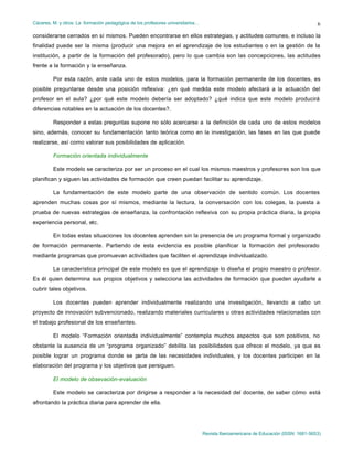 Cáceres, M. y otros: La formación pedagógica de los profesores universitarios…
Revista Iberoamericana de Educación (ISSN: 1681-5653)
6
considerarse cerrados en sí mismos. Pueden encontrarse en ellos estrategias, y actitudes comunes, e incluso la
finalidad puede ser la misma (producir una mejora en el aprendizaje de los estudiantes o en la gestión de la
institución, a partir de la formación del profesorado), pero lo que cambia son las concepciones, las actitudes
frente a la formación y la enseñanza.
Por esta razón, ante cada uno de estos modelos, para la formación permanente de los docentes, es
posible preguntarse desde una posición reflexiva: ¿en qué medida este modelo afectará a la actuación del
profesor en el aula? ¿por qué este modelo debería ser adoptado? ¿qué indica que este modelo producirá
diferencias notables en la actuación de los docentes?.
Responder a estas preguntas supone no sólo acercarse a la definición de cada uno de estos modelos
sino, además, conocer su fundamentación tanto teórica como en la investigación, las fases en las que puede
realizarse, así como valorar sus posibilidades de aplicación.
Formación orientada individualmente
Este modelo se caracteriza por ser un proceso en el cual los mismos maestros y profesores son los que
planifican y siguen las actividades de formación que creen puedan facilitar su aprendizaje.
La fundamentación de este modelo parte de una observación de sentido común. Los docentes
aprenden muchas cosas por sí mismos, mediante la lectura, la conversación con los colegas, la puesta a
prueba de nuevas estrategias de enseñanza, la confrontación reflexiva con su propia práctica diaria, la propia
experiencia personal, etc.
En todas estas situaciones los docentes aprenden sin la presencia de un programa formal y organizado
de formación permanente. Partiendo de esta evidencia es posible planificar la formación del profesorado
mediante programas que promuevan actividades que faciliten el aprendizaje individualizado.
La característica principal de este modelo es que el aprendizaje lo diseña el propio maestro o profesor.
Es él quien determina sus propios objetivos y selecciona las actividades de formación que pueden ayudarle a
cubrir tales objetivos.
Los docentes pueden aprender individualmente realizando una investigación, llevando a cabo un
proyecto de innovación subvencionado, realizando materiales curriculares u otras actividades relacionadas con
el trabajo profesional de los enseñantes.
El modelo “Formación orientada individualmente” contempla muchos aspectos que son positivos, no
obstante la ausencia de un “programa organizado” debilita las posibilidades que ofrece el modelo, ya que es
posible lograr un programa donde se parta de las necesidades individuales, y los docentes participen en la
elaboración del programa y los objetivos que persiguen.
El modelo de obsevación-evaluación
Este modelo se caracteriza por dirigirse a responder a la necesidad del docente, de saber cómo está
afrontando la práctica diaria para aprender de ella.
 