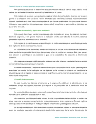 Cáceres, M. y otros: La formación pedagógica de los profesores universitarios…
Revista Iberoamericana de Educación (ISSN: 1681-5653)
7
Otra premisa que subyace en este modelo es que la reflexión individual sobre la propia práctica puede
mejorar con la observación de otros, la discusión y la experiencia en común.
Este modelo está asociado a una evaluación, según el criterio de muchos de los docentes, por lo que en
general no lo consideran como una ayuda y tienen dificultades para entender sus ventajas. Tradicionalmente los
docentes consideran a su clase como un lugar privado al que sólo se accede desde una posición de autoridad
(el inspector para evaluarlo o el investigador para obtener datos), lo que limita en gran medida la efectividad que
pueda tener el modelo.
El modelo de desarrollo y mejora de la enseñanza
Este modelo tiene lugar cuando los profesores están implicados en tareas de desarrollo curricular,
diseño de programas, o en general mejora de la institución y tratan con todo ello de resolver problemas
generales o específicos relacionados con la enseñanza.
Este modelo de formación supone, una combinación de modos y estrategias de aprendizaje que resulta
de la implicación de los docentes en tal proceso.
La fundamentación de este modelo está en la concepción de que los adultos aprenden de manera más
eficaz cuando tienen necesidad de conocer algo concreto o han de resolver un problema. Esto hace que en
cada situación el aprendizaje de los profesores se guíe por la necesidad de dar respuestas a determinados
problemas.
Otra idea que apoya este modelo es que las personas que están próximas a su trabajo tienen una mejor
comprensión de lo que se requiere para mejorarlo.
El modelo de desarrollo y mejora de la enseñanza supone una combinación de modos y estrategias de
aprendizaje que resulta de la implicación de los docentes en tal proceso, no obstante, es insuficiente la
actuación que presta al impacto de las experiencias de los profesores, así como a la mejora profesional a la que
les ha llevado este proceso.
El modelo de entrenamiento
En este modelo, los objetivos, el contenido y el programa lo establecen la administración o los
formadores, aunque hay algunas propuestas que implican a los participantes en la planificación inicial del
programa.
La concepción básica que apoya este modelo es que hay una serie de comportamientos y técnicas que
merecen que los profesores la reproduzcan en clase.
Otra referencia que fundamenta este modelo es que los profesores pueden cambiar su manera de
actuar y aprender a reproducir comportamientos en sus clases que no tenían previamente. Por esta razón se
estima que este modelo constituye un medio para adquirir conocimientos y estrategias de actuación.
La teoría y la investigación sobre este modelo proceden de diferentes fuentes, en las que se refleja que,
según los resultados esperados, el entrenamiento puede incluir exploración de la teoría, demostración de
 