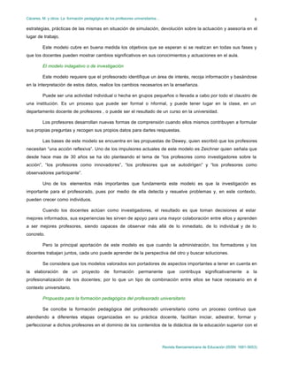 Cáceres, M. y otros: La formación pedagógica de los profesores universitarios…
Revista Iberoamericana de Educación (ISSN: 1681-5653)
8
estrategias, prácticas de las mismas en situación de simulación, devolución sobre la actuación y asesoría en el
lugar de trabajo.
Este modelo cubre en buena medida los objetivos que se esperan si se realizan en todas sus fases y
que los docentes pueden mostrar cambios significativos en sus conocimientos y actuaciones en el aula.
El modelo indagativo o de investigación
Este modelo requiere que el profesorado identifique un área de interés, recoja información y basándose
en la interpretación de estos datos, realice los cambios necesarios en la enseñanza.
Puede ser una actividad individual o hecha en grupos pequeños o llevada a cabo por todo el claustro de
una institución. Es un proceso que puede ser formal o informal, y puede tener lugar en la clase, en un
departamento docente de profesores , o puede ser el resultado de un curso en la universidad.
Los profesores desarrollan nuevas formas de comprensión cuando ellos mismos contribuyen a formular
sus propias preguntas y recogen sus propios datos para darles respuestas.
Las bases de este modelo se encuentra en las propuestas de Dewey, quien escribió que los profesores
necesitan “una acción reflexiva”. Uno de los impulsores actuales de este modelo es Zeichner quien señala que
desde hace mas de 30 años se ha ido planteando el tema de “los profesores como investigadores sobre la
acción”, “los profesores como innovadores”, “los profesores que se autodirigen” y “los profesores como
observadores participante”.
Uno de los elementos más importantes que fundamenta este modelo es que la investigación es
importante para el profesorado, pues por medio de ella detecta y resuelve problemas y, en este contexto,
pueden crecer como individuos.
Cuando los docentes actúan como investigadores, el resultado es que toman decisiones al estar
mejores informados, sus experiencias les sirven de apoyo para una mayor colaboración entre ellos y aprenden
a ser mejores profesores, siendo capaces de observar más allá de lo inmediato, de lo individual y de lo
concreto.
Pero la principal aportación de este modelo es que cuando la administración, los formadores y los
docentes trabajan juntos, cada uno puede aprender de la perspectiva del otro y buscar soluciones.
Se considera que los modelos valorados son portadores de aspectos importantes a tener en cuenta en
la elaboración de un proyecto de formación permanente que contribuya significativamente a la
profesionalización de los docentes; por lo que un tipo de combinación entre ellos se hace necesario en el
contexto universitario.
Propuesta para la formación pedagógica del profesorado universitario
Se concibe la formación pedagógica del profesorado universitario como un proceso continuo que
atendiendo a diferentes etapas organizadas en su práctica docente, facilitan iniciar, adiestrar, formar y
perfeccionar a dichos profesores en el dominio de los contenidos de la didáctica de la educación superior con el
 