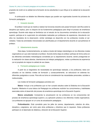 Cáceres, M. y otros: La formación pedagógica de los profesores universitarios…
Revista Iberoamericana de Educación (ISSN: 1681-5653)
9
propósito de incidir en la calidad de la formación de los estudiantes lo que influye en la calidad de la educación
superior.
A continuación se detallan las diferentes etapas que pueden ser organizadas durante los procesos de
formación pedagógica:
1. Iniciación docente
El profesor novel que se inserta a realizar las funciones docente solo posee formación cient ífica sobre la
disciplina que explica, pero no dispone de los fundamentos pedagógicos para dirigir el proceso de enseñanza
aprendizaje. Durante esta etapa se familiariza con el estudio de los documentos normativos de la educación
superior, participa en la supervisión de actividades realizadas por profesores de experiencia, discutiendo con
ellos los resultados de la observación; similar estrategia se desarrolla con los profesores noveles al ser
visitados. Todas las actividades mencionadas son planificadas por el departamento docente al cual pertenece el
profesor.
2. Adiestramiento docente
Esta etapa, fundamentalmente, se realiza a través del trabajo metodológico en los diferentes niveles
organizativos en que está implicado el profesor. Durante dicha etapa el profesor participa de forma activa en
las diferentes actividades metodológicas concebidas por su departamento docente, siendo protagonista en
la realización de clases abiertas, disertaciones de trabajos pedagógicos, visitas a profesores de experiencia
con el propósito de mejorar la calidad de sus clases.
3. Formación pedagógica por niveles
A partir de un diagnóstico de necesidades de aprendizaje realizado, a los profesores, éstos son
ubicados en los distintos niveles de formación y consecuentemente, se estructuran en sistemas los
diferentes postgrados a cursar. Para ello se toma en consideración las necesidades personales, sociales e
institucionales.
Los niveles de formación pedagógica previstos son:
Básico: Incluye a los profesores que no han cursado estudios sobre la Didáctica de la Educación
Superior. Mediante el curso básico de Pedagogía los profesores recibirán los conocimientos y habilidades
esenciales sobre el desarrollo del proceso de enseñanza aprendizaje de la Educación Superior.
Básico actualizado: Comprende la actualización de los profesores en los componentes del
proceso de enseñanza aprendizaje superior y su aplicación práctica a los diferentes niveles organizativos.
Los profesores se agrupan en un curso de actualización pedagógica.
Profundización: Está concebido para los jefes de carrera, departamento, colectivo de años,
disciplina y asignatura, así como para otros profesores y directivos que lo requieran. Estos profesores
participan en el diplomado de didáctica y dirección de la Educación Superior.
 
