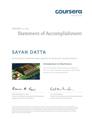coursera.org
Statement of Accomplishment
JANUARY 23, 2015
SAYAN DATTA
HAS SUCCESSFULLY COMPLETED GEORGIA INSTITUTE OF TECHNOLOGY'S ONLINE OFFERING OF
Introduction to Electronics
This course introduces students to the basic components of
electronics: diodes, transistors, and op amps. It covers the basic
operation and some common applications.
PROFESSOR BONNIE H. FERRI
SCHOOL OF ELECTRICAL AND COMPUTER ENGINEERING
GEORGIA INSTITUTE OF TECHNOLOGY
DR. ALLEN ROBINSON
SCHOOL OF ELECTRICAL AND COMPUTER ENGINEERING
GEORGIA INSTITUTE OF TECHNOLOGY
PLEASE NOTE: THE ONLINE OFFERING OF THIS CLASS DOES NOT REFLECT THE ENTIRE CURRICULUM OFFERED TO STUDENTS ENROLLED AT
GEORGIA INSTITUTE OF TECHNOLOGY. THIS STATEMENT DOES NOT AFFIRM THAT THIS STUDENT WAS ENROLLED AS A STUDENT AT GEORGIA
INSTITUTE OF TECHNOLOGY IN ANY WAY. IT DOES NOT CONFER A GEORGIA INSTITUTE OF TECHNOLOGY GRADE; IT DOES NOT CONFER
GEORGIA INSTITUTE OF TECHNOLOGY CREDIT; IT DOES NOT CONFER A GEORGIA INSTITUTE OF TECHNOLOGY DEGREE; AND IT DOES NOT
VERIFY THE IDENTITY OF THE STUDENT.
 