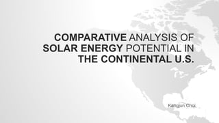 COMPARATIVE ANALYSIS OF
SOLAR ENERGY POTENTIAL IN
THE CONTINENTAL U.S.
Kangjun Choi
 