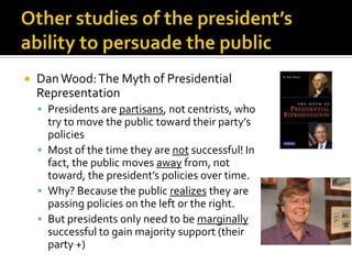    Dan Wood: The Myth of Presidential
    Representation
     Presidents are partisans, not centrists, who
      try to move the public toward their party’s
      policies
     Most of the time they are not successful! In
      fact, the public moves away from, not
      toward, the president’s policies over time.
     Why? Because the public realizes they are
      passing policies on the left or the right.
     But presidents only need to be marginally
      successful to gain majority support (their
      party +)
 