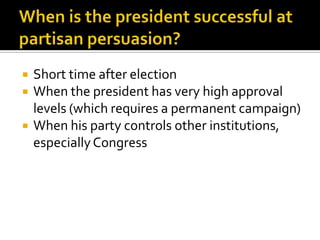   Short time after election
   When the president has very high approval
    levels (which requires a permanent campaign)
   When his party controls other institutions,
    especially Congress
 