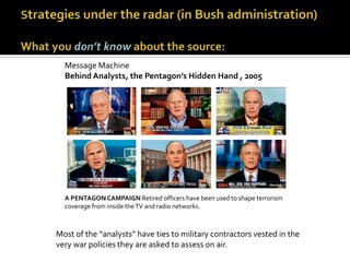 Message Machine
  Behind Analysts, the Pentagon’s Hidden Hand , 2005




  A PENTAGON CAMPAIGN Retired officers have been used to shape terrorism
  coverage from inside the TV and radio networks.



Most of the “analysts” have ties to military contractors vested in the
very war policies they are asked to assess on air.
 