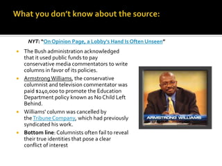 NYT: “On Opinion Page, a Lobby's Hand Is Often Unseen”
 The Bush administration acknowledged
  that it used public funds to pay
  conservative media commentators to write
  columns in favor of its policies.
 Armstrong Williams, the conservative
  columnist and television commentator was
  paid $240,000 to promote the Education
  Department policy known as No Child Left
  Behind.
 Williams' column was cancelled by
  the Tribune Company, which had previously
  syndicated his work.
 Bottom line: Columnists often fail to reveal
  their true identities that pose a clear
  conflict of interest
 
