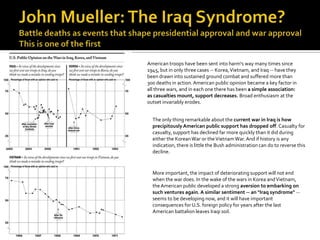 American troops have been sent into harm's way many times since
1945, but in only three cases -- Korea, Vietnam, and Iraq -- have they
been drawn into sustained ground combat and suffered more than
300 deaths in action. American public opinion became a key factor in
all three wars, and in each one there has been a simple association:
as casualties mount, support decreases. Broad enthusiasm at the
outset invariably erodes.


  The only thing remarkable about the current war in Iraq is how
  precipitously American public support has dropped off. Casualty for
  casualty, support has declined far more quickly than it did during
  either the Korean War or the Vietnam War. And if history is any
  indication, there is little the Bush administration can do to reverse this
  decline.



  More important, the impact of deteriorating support will not end
  when the war does. In the wake of the wars in Korea and Vietnam,
  the American public developed a strong aversion to embarking on
  such ventures again. A similar sentiment -- an "Iraq syndrome" --
  seems to be developing now, and it will have important
  consequences for U.S. foreign policy for years after the last
  American battalion leaves Iraqi soil.
 