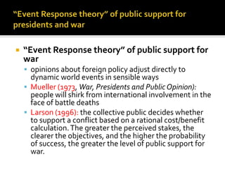    “Event Response theory” of public support for
    war
     opinions about foreign policy adjust directly to
      dynamic world events in sensible ways
     Mueller (1973, War, Presidents and Public Opinion):
      people will shirk from international involvement in the
      face of battle deaths
     Larson (1996): the collective public decides whether
      to support a conflict based on a rational cost/benefit
      calculation. The greater the perceived stakes, the
      clearer the objectives, and the higher the probability
      of success, the greater the level of public support for
      war.
 