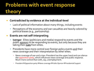    Contradicted by evidence at the individual-level
     Lack of political information about many things, including events
     Perceptions of the economy and war casualties are heavily colored by
      political biases (e.g., partisanship)
   Events are not self-interpreting
     Iyengar: Elites (politicians and media) respond to events and the
      public appears to be responding to events, but only because they are
      taking their cues from elites.
     Presidents have more control over foreign policy events and their
      news coverage and their interpretation by other elites.
      ▪ News coverage of war and crises: President has the upper hand and can silence
        the opposition party, which influences news coverage and public response.
        Much more control than with, say, unemployment.
      ▪ PresidentOpposition partyNews coveragePublic OpinionPresidential Support
 