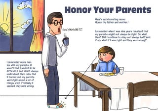 Honor Your Parents
Here’s an interesting verse:
Honor thy father and mother.1
I remember when I was nine years I realized that
my parents might not always be right. So what
then? Did I continue to obey as I always had? And
if so, what if I was right and they were wrong?
I remember some run-
ins with my parents. It
wasn’t that I wanted to be
difficult; I just didn’t always
understand their calls. But
it turned out my parents
were right about a lot of
things, even if initially it
seemed they were wrong.
 