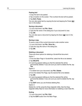 Learning the basics36
Pasting text
1.Copy the text to be pasted.
2.Tap a location on the screen. This is where the text will be pasted.
3.Tap Edit | Paste.
You can also paste text by copying the text and tapping the Paste ( )
icon in the toolbar.
Saving a document
1.In your document, tap File | Save.
2.Type the file name in the dialog box if your document is new.
3.Tap OK.
You can also save a document by tapping the Save ( ) icon in the
toolbar.
Saving a copy
To save a copy of the current document under another name:
1.In your document, tap File | Save As...
2.Type the copy file name in the dialog box.
3.Tap OK.
Deleting a document
There are three options for deleting a ScratchPad document:
Option 1
1.From the Main Page in ScratchPad, select the file to be deleted.
2.Tap DELETE.
3.A warning appears telling you that the selected file will be
permanently deleted. If you are sure you want to delete this file, tap
Yes.
Option 2
1.To delete from your document, tap File | Delete.
2.From the Delete File Page, tap the desired file to be deleted.
3.Tap OK.
4.A warning appears telling you that the selected file will be
permanently deleted. If you are sure you want to delete this file, tap
Yes.
5.Tap EXIT when you are finished deleting files.
Option 3
Delete the .txt file using the Easy Upgrade Utility. See the Easy
Upgrade Utility Help for more information on deleting a User Data file.
Exiting
1.In your document, tap File | Exit.
2.Tap the EXIT button from the Main Page.
 