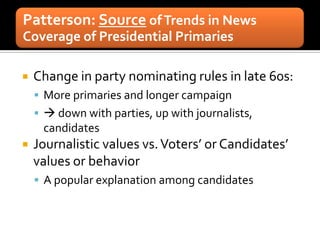 Patterson: Source of Trends in News
Coverage of Presidential Primaries

   Change in party nominating rules in late 60s:
     More primaries and longer campaign
      down with parties, up with journalists,
     candidates
   Journalistic values vs. Voters’ or Candidates’
    values or behavior
     A popular explanation among candidates
 