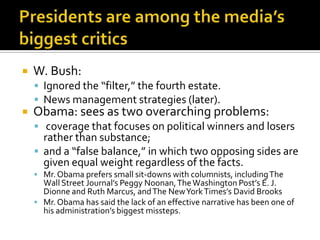    W. Bush:
     Ignored the “filter,” the fourth estate.
     News management strategies (later).
   Obama: sees as two overarching problems:
     coverage that focuses on political winners and losers
      rather than substance;
     and a “false balance,” in which two opposing sides are
      given equal weight regardless of the facts.
     Mr. Obama prefers small sit-downs with columnists, including The
      Wall Street Journal’s Peggy Noonan, The Washington Post’s E. J.
      Dionne and Ruth Marcus, and The New York Times’s David Brooks
     Mr. Obama has said the lack of an effective narrative has been one of
      his administration’s biggest missteps.
 