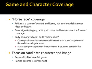    “Horse race” coverage
     Politics is a game of winners and losers, not a serious debate over
      ideas and issues
     Campaign strategies, tactics, victories, and blunders are the focus of
      coverage
     Early primary victories build “momentum”
       ▪ Coverage of Iowa and New Hampshire races is far out of proportion to
         their relative delegate share
       ▪ States compete to position their primaries & caucuses earlier in the
         season
   Focus on candidate character and image
     Personality flaws are fair game
     Parties become less important
 