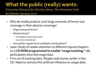    Why do media produce such large amounts of horse-race
    coverage in their election coverage?
     Organizational forces?
     Market forces?
      ▪ Campaigns as sporting events?
      ▪ Issues less interesting?
     Journalistic response to candidate manipulation?
   2000: Study of reader attention to different topical chapters
    on a CD ROM programmed to enable “usage tracking;” 187
    participants returned usage data.
   First cut of tracking data: People read stories earlier in the
    CD. Need to remove this artificial influence on usage data.
 