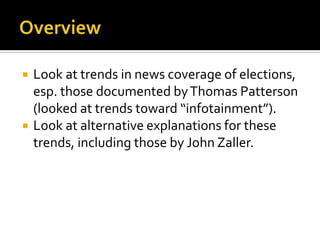    Look at trends in news coverage of elections,
    esp. those documented by Thomas Patterson
    (looked at trends toward “infotainment”).
   Look at alternative explanations for these
    trends, including those by John Zaller.
 