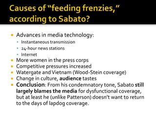    Advances in media technology:
     Instantaneous transmission
     24-hour news stations
     Internet
 More women in the press corps
 Competitive pressures increased
 Watergate and Vietnam (Wood-Stein coverage)
 Change in culture, audience tastes
 Conclusion: From his condemnatory tone, Sabato still
  largely blames the media for dysfunctional coverage,
  but at least he (unlike Patterson) doesn’t want to return
  to the days of lapdog coverage.
 