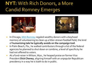    In Chicago, Mitt Romney regaled wealthy donors with a boyhood
    memory of volunteering to clean up a litter-strewn football field, the kind
    of humanizing tale he typically avoids on the campaign trail.
   In Palm Beach, Fla., he walked contributors through a list of the federal
    agencies he planned to shut down or combine, a level of specificity he
    had not offered to voters.
   At a fund-raiser in Wilson, Wyo., he heaped praise on former Vice
    President Dick Cheney, aligning himself with an unpopular Republican
    presidency in a way he is loath to do in public.
 