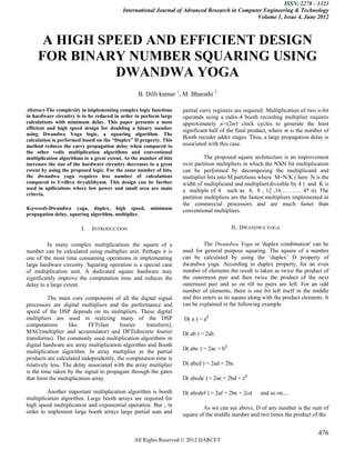 ISSN: 2278 – 1323
                                           International Journal of Advanced Research in Computer Engineering & Technology
                                                                                               Volume 1, Issue 4, June 2012



      A HIGH SPEED AND EFFICIENT DESIGN
     FOR BINARY NUMBER SQUARING USING
               DWANDWA YOGA
                                                  B. Dilli kumar 1, M. Bharathi 2

Abstract-The complexity in implementing complex logic functions      partial carry registers are required. Multiplication of two n-bit
in hardware circuitry is to be reduced in order to perform large     operands using a radix-4 booth recording multiplier requires
calculations with minimum delay. This paper presents a most          approximately n=(2m) clock cycles to generate the least
efficient and high speed design for doubling a binary number         significant half of the final product, where m is the number of
using Dwandwa Yoga logic, a squaring algorithm. The
calculation is performed based on the “Duplex” D property. This
                                                                     Booth recoder adder stages. Thus, a large propagation delay is
method reduces the carry propagation delay when compared to          associated with this case.
the other vedic multiplication algorithms and conventional
multiplication algorithms to a great extent. As the number of bits             The proposed square architecture is an improvement
increases the size of the hardware circuitry decreases to a great    over partition multipliers in which the NXN bit multiplication
extent by using the proposed logic. For the same number of bits,     can be performed by decomposing the multiplicand and
the dwandwa yoga requires less number of calculations                multiplier bits into M partitions where M=N/K ( here N is the
compared to Urdhva tiryakbhyam. This design can be further           width of multiplicand and multiplier(divisible by 4 ) and K is
used in apllications where low power and small area are main         a multiple of 4 such as 4, 8 , 12 ,16……….. 4* n). The
criteria.
                                                                     partition multipliers are the fastest multipliers implemented in
                                                                     the commercial processors and are much faster than
Keywords-Dwandwa yoga, duplex, high speed,              minimum      conventional multipliers.
propagation delay, squaring algorithm, multiplier.

                        I.   INTRODUCTION                                                  II. DWANDWA YOGA

         In many complex multiplications the square of a                      The Dwandwa Yoga or 'duplex combination' can be
number can be calculated using multiplier unit. Perhaps it is        used for general purpose squaring. The square of a number
one of the most time consuming operations in implementing            can be calculated by using the ‗duplex‘ D property of
large hardware circuitry. Squaring operation is a special case       dwandwa yoga. According to duplex property, for an even
of multiplication unit. A dedicated square hardware may              number of elements the result is taken as twice the product of
significantly improve the computation time and reduces the           the outermost pair and then twice the product of the next
delay to a large extent.                                             outermost pair and so on till no pairs are left. For an odd
                                                                     number of elements, there is one bit left itself in the middle
          The main core components of all the digital signal         and this enters as its square along with the product elements. It
processors are digital multipliers and the performance and           can be explained in the following example
speed of the DSP depends on its multipliers. These digital
multipliers are used in realizing many of the DSP                    D( a ) = a2
computations       like    FFT(fast     fourier     transform),
MAC(multiplier and accumulator) and DFT(discrete fourier             D( ab ) = 2ab
transforms). The commonly used multiplication algorithms in
digital hardware are array multiplication algorithm and Booth
                                                                     D( abc ) = 2ac + b2
multiplication algorithm. In array multiplier as the partial
products are calculated independently, the computation time is
relatively less. The delay associated with the array multiplier      D( abcd ) = 2ad + 2bc
is the time taken by the signal to propagate through the gates
that form the multiplication array.                                  D( abcde ) = 2ae + 2bd + c2

         Another important multiplication algorithm is booth         D( abcdef ) = 2af + 2be + 2cd     and so on....
multiplication algorithm. Large booth arrays are required for
high speed multiplication and exponential operation. But , in                 As we can see above, D of any number is the sum of
order to implement large booth arrays large partial sum and          square of the middle number and two times the product of the


                                                                                                                                 476
                                                All Rights Reserved © 2012 IJARCET
 