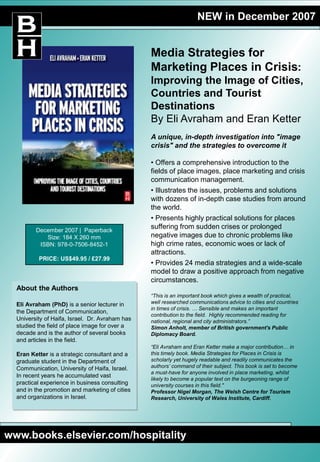 NEW in December 2007
Media Strategies for
Marketing Places in Crisis:
Improving the Image of Cities,
Countries and Tourist
Destinations
By Eli Avraham and Eran Ketter
A unique, in-depth investigation into "image
crisis" and the strategies to overcome it
• Offers a comprehensive introduction to the
fields of place images, place marketing and crisis
communication management.
• Illustrates the issues, problems and solutions
with dozens of in-depth case studies from around
the world.
• Presents highly practical solutions for places
suffering from sudden crises or prolonged
negative images due to chronic problems like
high crime rates, economic woes or lack of
attractions.
• Provides 24 media strategies and a wide-scale
model to draw a positive approach from negative
circumstances.
“This is an important book which gives a wealth of practical,
well researched communications advice to cities and countries
in times of crisis. … Sensible and makes an important
contribution to the field. Highly recommended reading for
national, regional and city administrators.”
Simon Anholt, member of British government's Public
Diplomacy Board.
“Eli Avraham and Eran Ketter make a major contribution… in
this timely book. Media Strategies for Places in Crisis is
scholarly yet hugely readable and readily communicates the
authors’ command of their subject. This book is set to become
a must-have for anyone involved in place marketing, whilst
likely to become a popular text on the burgeoning range of
university courses in this field."
Professor Nigel Morgan, The Welsh Centre for Tourism
Research, University of Wales Institute, Cardiff.
About the Authors
Eli Avraham (PhD) is a senior lecturer in
the Department of Communication,
University of Haifa, Israel. Dr. Avraham has
studied the field of place image for over a
decade and is the author of several books
and articles in the field.
Eran Ketter is a strategic consultant and a
graduate student in the Department of
Communication, University of Haifa, Israel.
In recent years he accumulated vast
practical experience in business consulting
and in the promotion and marketing of cities
and organizations in Israel.
www.books.elsevier.com/hospitality
December 2007 | Paperback
Size: 184 X 260 mm
ISBN: 978-0-7506-8452-1
PRICE: US$49.95 / £27.99
 