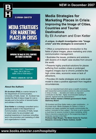 NEW in December 2007 Media Strategies for Marketing Places in Crisis : Improving the Image of Cities, Countries and Tourist Destinations By Eli Avraham and Eran Ketter ,[object Object],[object Object],[object Object],[object Object],[object Object],“ This is an important book which gives a wealth of practical, well researched communications advice to cities and countries in times of crisis. … Sensible and makes an important contribution to the field.  Highly recommended reading for national, regional and city administrators.” Simon Anholt, member of British government's Public Diplomacy Board.  “ Eli Avraham and Eran Ketter make a major contribution… in this timely book. Media Strategies for Places in Crisis is scholarly yet hugely readable and readily communicates the authors’ command of their subject. This book is set to become a must-have for anyone involved in place marketing, whilst likely to become a popular text on the burgeoning range of university courses in this field.&quot;  Professor Nigel Morgan, The Welsh Centre for Tourism Research, University of Wales Institute, Cardiff. About the Authors Eli Avraham (PhD)  is a senior lecturer in the Department of Communication, University of Haifa, Israel.  Dr. Avraham has studied the field of place image for over a decade and is the author of several books and articles in the field. Eran Ketter  is a strategic consultant and a graduate student in the Department of Communication, University of Haifa, Israel.  In recent years he accumulated vast practical experience in business consulting and in the promotion and marketing of cities and organizations in Israel.  www.books.elsevier.com/hospitality December 2007 |  Paperback  Size: 184 X 260 mm  ISBN: 978-0-7506-8452-1 PRICE: US$49.95 / £27.99   