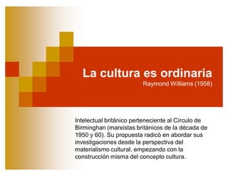 La cultura es ordinaria
                         Raymond Williams (1958)




Intelectual británico perteneciente al Círculo de
Birminghan (marxistas británicos de la década de
1950 y 60). Su propuesta radicó en abordar sus
investigaciones desde la perspectiva del
materialismo cultural, empezando con la
construcción misma del concepto cultura.
 