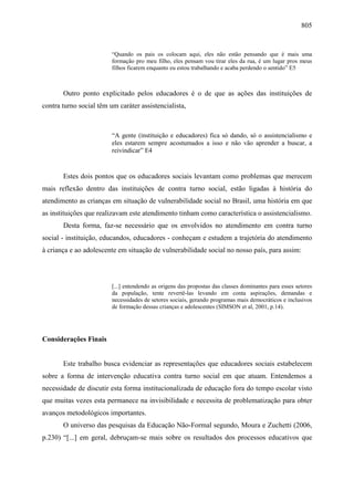 805
“Quando os pais os colocam aqui, eles não estão pensando que é mais uma
formação pro meu filho, eles pensam vou tirar eles da rua, é um lugar pros meus
filhos ficarem enquanto eu estou trabalhando e acaba perdendo o sentido” E5
Outro ponto explicitado pelos educadores é o de que as ações das instituições de
contra turno social têm um caráter assistencialista,
“A gente (instituição e educadores) fica só dando, só o assistencialismo e
eles estarem sempre acostumados a isso e não vão aprender a buscar, a
reivindicar” E4
Estes dois pontos que os educadores sociais levantam como problemas que merecem
mais reflexão dentro das instituições de contra turno social, estão ligadas à história do
atendimento as crianças em situação de vulnerabilidade social no Brasil, uma história em que
as instituições que realizavam este atendimento tinham como característica o assistencialismo.
Desta forma, faz-se necessário que os envolvidos no atendimento em contra turno
social - instituição, educandos, educadores - conheçam e estudem a trajetória do atendimento
à criança e ao adolescente em situação de vulnerabilidade social no nosso país, para assim:
[...] entendendo as origens das propostas das classes dominantes para esses setores
da população, tente revertê-las levando em conta aspirações, demandas e
necessidades de setores sociais, gerando programas mais democráticos e inclusivos
de formação dessas crianças e adolescentes (SIMSON et al, 2001, p.14).
Considerações Finais
Este trabalho busca evidenciar as representações que educadores sociais estabelecem
sobre a forma de intervenção educativa contra turno social em que atuam. Entendemos a
necessidade de discutir esta forma institucionalizada de educação fora do tempo escolar visto
que muitas vezes esta permanece na invisibilidade e necessita de problematização para obter
avanços metodológicos importantes.
O universo das pesquisas da Educação Não-Formal segundo, Moura e Zuchetti (2006,
p.230) “[...] em geral, debruçam-se mais sobre os resultados dos processos educativos que
 