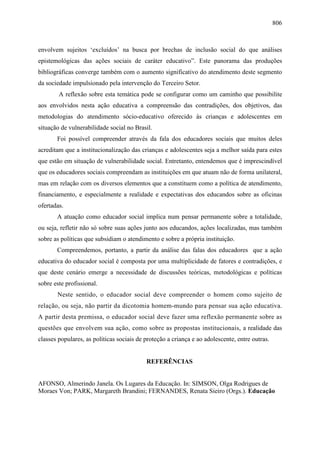 806
envolvem sujeitos ‘excluídos’ na busca por brechas de inclusão social do que análises
epistemológicas das ações sociais de caráter educativo”. Este panorama das produções
bibliográficas converge também com o aumento significativo do atendimento deste segmento
da sociedade impulsionado pela intervenção do Terceiro Setor.
A reflexão sobre esta temática pode se configurar como um caminho que possibilite
aos envolvidos nesta ação educativa a compreensão das contradições, dos objetivos, das
metodologias do atendimento sócio-educativo oferecido às crianças e adolescentes em
situação de vulnerabilidade social no Brasil.
Foi possível compreender através da fala dos educadores sociais que muitos deles
acreditam que a institucionalização das crianças e adolescentes seja a melhor saída para estes
que estão em situação de vulnerabilidade social. Entretanto, entendemos que é imprescindível
que os educadores sociais compreendam as instituições em que atuam não de forma unilateral,
mas em relação com os diversos elementos que a constituem como a política de atendimento,
financiamento, e especialmente a realidade e expectativas dos educandos sobre as oficinas
ofertadas.
A atuação como educador social implica num pensar permanente sobre a totalidade,
ou seja, refletir não só sobre suas ações junto aos educandos, ações localizadas, mas também
sobre as políticas que subsidiam o atendimento e sobre a própria instituição.
Compreendemos, portanto, a partir da análise das falas dos educadores que a ação
educativa do educador social é composta por uma multiplicidade de fatores e contradições, e
que deste cenário emerge a necessidade de discussões teóricas, metodológicas e políticas
sobre este profissional.
Neste sentido, o educador social deve compreender o homem como sujeito de
relação, ou seja, não partir da dicotomia homem-mundo para pensar sua ação educativa.
A partir desta premissa, o educador social deve fazer uma reflexão permanente sobre as
questões que envolvem sua ação, como sobre as propostas institucionais, a realidade das
classes populares, as políticas sociais de proteção a criança e ao adolescente, entre outras.
REFERÊNCIAS
AFONSO, Almerindo Janela. Os Lugares da Educação. In: SIMSON, Olga Rodrigues de
Moraes Von; PARK, Margareth Brandini; FERNANDES, Renata Sieiro (Orgs.). Educação
 