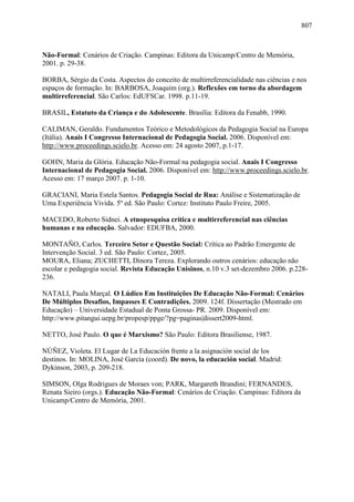 807
Não-Formal: Cenários de Criação. Campinas: Editora da Unicamp/Centro de Memória,
2001. p. 29-38.
BORBA, Sérgio da Costa. Aspectos do conceito de multirreferencialidade nas ciências e nos
espaços de formação. In: BARBOSA, Joaquim (org.). Reflexões em torno da abordagem
multirreferencial. São Carlos: EdUFSCar. 1998. p.11-19.
BRASIL, Estatuto da Criança e do Adolescente. Brasília: Editora da Fenabb, 1990.
CALIMAN, Geraldo. Fundamentos Teórico e Metodológicos da Pedagogia Social na Europa
(Itália). Anais I Congresso Internacional de Pedagogia Social. 2006. Disponível em:
http://www.proceedings.scielo.br. Acesso em: 24 agosto 2007, p.1-17.
GOHN, Maria da Glória. Educação Não-Formal na pedagogia social. Anais I Congresso
Internacional de Pedagogia Social. 2006. Disponível em: http://www.proceedings.scielo.br.
Acesso em: 17 março 2007. p. 1-10.
GRACIANI, Maria Estela Santos. Pedagogia Social de Rua: Análise e Sistematização de
Uma Experiência Vivida. 5º ed. São Paulo: Cortez: Instituto Paulo Freire, 2005.
MACEDO, Roberto Sidnei. A etnopesquisa crítica e multirreferencial nas ciências
humanas e na educação. Salvador: EDUFBA, 2000.
MONTAÑO, Carlos. Terceiro Setor e Questão Social: Crítica ao Padrão Emergente de
Intervenção Social. 3 ed. São Paulo: Cortez, 2005.
MOURA, Eliana; ZUCHETTI, Dinora Tereza. Explorando outros cenários: educação não
escolar e pedagogia social. Revista Educação Unisinos, n.10 v.3 set-dezembro 2006. p.228-
236.
NATALI, Paula Marçal. O Lúdico Em Instituições De Educação Não-Formal: Cenários
De Múltiplos Desafios, Impasses E Contradições. 2009. 124f. Dissertação (Mestrado em
Educação) – Universidade Estadual de Ponta Grossa- PR. 2009. Disponível em:
http://www.pitangui.uepg.br/propesp/ppge/?pg=paginas|dissert2009-html.
NETTO, José Paulo. O que é Marxismo? São Paulo: Editora Brasiliense, 1987.
NÚÑEZ, Violeta. El Lugar de La Educación frente a la asignación social de los
destinos. In: MOLINA, José García (coord). De novo, la educación social. Madrid:
Dykinson, 2003, p. 209-218.
SIMSON, Olga Rodrigues de Moraes von; PARK, Margareth Brandini; FERNANDES,
Renata Sieiro (orgs.). Educação Não-Formal: Cenários de Criação. Campinas: Editora da
Unicamp/Centro de Memória, 2001.
 