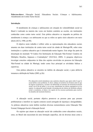 797
Palavras-chave: Educação Social. Educadores Sociais. Crianças e Adolescentes.
Atendimento em Contra Turno Social.
Introdução
O atendimento de crianças e adolescentes em situação de vulnerabilidade social no
Brasil é realizado na maioria das vezes em horário contrário ao escolar, em instituições
conhecidas como contra turno social. Esta prática educativa se enquadra na política de
atendimento à criança e ao adolescente no que se refere ao apoio sócio educativo em meio
aberto (ECA, 1990, art.90).
O objetivo neste trabalho é refletir sobre as representações dos educadores sociais
atuantes em duas instituições de contra turno social da cidade de Maringá-PR, sobre estas
instituições e a prática educativa que é sistematizada nestes lugares. Este artigo faz parte da
dissertação de mestrado “O Lúdico Em Instituições de Educação Não-Formal: Cenários de
Múltiplos Desafios, Impasses e Contradições” (NATALI, 2009). A pesquisa objetivava
investigar conceitos subjacentes às falas dos sujeitos envolvidos no processo da Educação
Não-Formal na cidade de Maringá, tendo como foco principal as atividades lúdicas e
esportivas.
Esta prática educativa se encontra no âmbito da educação social, e para defini-la
tomamos a definição de Nuñez (2003, p.26):
Por educación social entendemos una a práctica educativa que opera sobre lo que lo
social define como problema. Es decir, trabaja en territórios de frontera entre lo que
las lógicas económicas y sociales van definiendo em términos de inclusión/exclusión
social, con el fin de paliar o, en su caso, transformar los efectos segregativos en los
sujetos. La educación social atiende a la producción de efectos de inclusión cultural,
social y econômica, al dotar a los sujetos de los recursos pertinentes para resolver
los desafios del momento histórico.
A educação social, portanto objetiva promover as pessoas para que possam
problematizar e interferir no vigente contexto social carregado de injustiças e desigualdades.
As práticas educativas neste âmbito recebem diversas nomenclaturas como Educação Não
Formal, Pedagogia Social e Educação Social.
Os sujeitos que atuam na educação social são conhecidos como educadores sociais,
estes, no Brasil não necessitam de uma formação específica, são de diversas áreas como a
 
