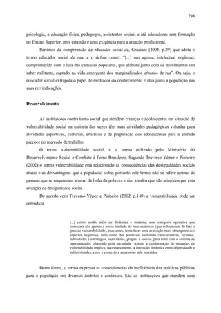 798
psicologia, a educação física, pedagogos, assistentes sociais e até educadores sem formação
no Ensino Superior, pois esta não é uma exigência para a atuação profissional.
Partimos da compreensão de educador social de, Graciani (2005, p.29) que adota o
termo educador social de rua, e o define como: “[...] um agente, intelectual orgânico,
comprometido com a luta das camadas populares, que elabora junto com os movimentos um
saber militante, captado na vida emergente dos marginalizados urbanos de rua”. Ou seja, o
educador social extrapola o papel de mediador do conhecimento e atua junto a população nas
suas reivindicações.
Desenvolvimento
As instituições contra turno social que atendem crianças e adolescentes em situação de
vulnerabilidade social na maioria das vezes têm suas atividades pedagógicas voltadas para
atividades esportivas, culturais, artísticas e de preparação dos adolescentes para a entrada
precoce no mercado de trabalho.
O termo vulnerabilidade social, é o termo utilizado pelo Ministério do
Desenvolvimento Social e Combate à Fome Brasileiro. Segundo Traverso-Yépez e Pinheiro
(2002) o termo vulnerabilidade está relacionado às conseqüências das desigualdades sociais
atuais e as desvantagens que a população sofre, portanto este termo não se refere apenas às
pessoas que se enquadram abaixo da linha da pobreza e sim a todos que são atingidos por esta
situação de desigualdade social.
De acordo com Traverso-Yépez e Pinheiro (2002, p.140) a vulnerabilidade pode ser
entendida,
[...] como sendo, além de dinâmica e mutante, uma categoria operativa que
considera não apenas a posse limitada de bens materiais (que influenciam de fato o
grau de vulnerabilidade), mas antes, tenta fazer uma avaliação mais abrangente dos
aspectos negativos, bem como dos positivos, incluindo características, recursos,
habilidades e estratégias, individuais, grupais e sociais, para lidar com o sistema de
oportunidades oferecido pela sociedade. Assim, a conformação de situações de
vulnerabilidade implica, necessariamente, a interação dinâmica entre objetividade e
subjetividades, entre o contexto e as pessoas nele inseridas.
Desta forma, o termo expressa as conseqüências da ineficiência das políticas públicas
para a população em diversos âmbitos e contextos. São as instituições que atendem uma
 