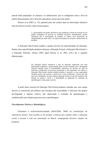 799
parcela desta população- as crianças e os adolescentes- que se configuram como o foco de
análise desta pesquisa sob a ótica dos educadores sociais que nela atuam.
Simson et al (2001, p. 12), apontam para um cenário dual na intervenção educativa
fora do contexto escolar, onde existem grupos:
[...] preocupados em propor alternativas que melhorem a forma de inserção de um
grande contingente de pessoas na realidade brasileira. Paralelamente, muitos
segmentos têm a preocupação de proteger as classes mais favorecidas da
marginalidade que pode advir, em especial de grupos de crianças e adolescentes da
periferia.
A Educação Não-Formal compõe o grande universo de especificidades da educação.
Dentre estas especificidades podemos destacar a Educação Formal, a Educação Não-Formal, e
a Educação Informal. Afonso (2001 apud Simson et al, 2001, p.9).) faz a seguinte
diferenciação:
Por educação formal, entende-se o tipo de educação organizada com uma
determinada seqüência e proporcionada pelas escolas enquanto que a designação
informal abrange todas as possibilidades educativas no decurso da vida do
indivíduo, constituindo um processo permanente e não organizado. Por último, a
Educação Não-Formal, embora obedeça também a estrutura e a uma organização
(distintas porém, das escolas) e possa levar a uma certificação ( mesmo que não
seja esta a finalidade), diverge ainda da educação formal no que diz respeito à não
fixação de tempos e locais e à flexibilidade na adaptação de conteúdos de
aprendizagem a cada grupo concreto.
A partir deste conceito de Educação Não-Formal podemos entender que, este campo
deveria se caracterizar por práticas que emergem das necessidades e interesses dos grupos
privilegiando o aspecto criativo, não objetivando a avaliação da aprendizagem e
estabelecendo uma relação prazerosa com a aprendizagem.
Procedimentos Téoricos e Metodológicos
Utilizamos a multirreferencialidade (MACEDO, 2000) na constituição do
referencial teórico. Esta escolha se fez porque a maioria dos estudos sobre a educação
social é recente e está em construção no Brasil, congregando diversos campos de
pesquisa.
 