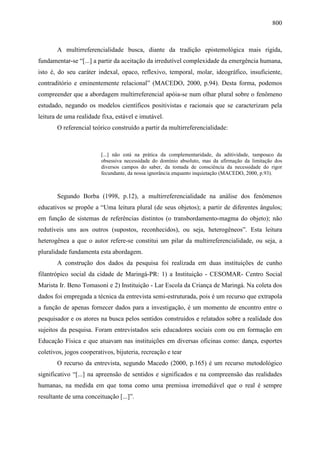 800
A multirreferencialidade busca, diante da tradição epistemológica mais rígida,
fundamentar-se “[...] a partir da aceitação da irredutível complexidade da emergência humana,
isto é, do seu caráter indexal, opaco, reflexivo, temporal, molar, ideográfico, insuficiente,
contraditório e eminentemente relacional” (MACEDO, 2000, p.94). Desta forma, podemos
compreender que a abordagem multirreferencial apóia-se num olhar plural sobre o fenômeno
estudado, negando os modelos científicos positivistas e racionais que se caracterizam pela
leitura de uma realidade fixa, estável e imutável.
O referencial teórico construído a partir da multirreferencialidade:
[...] não está na prática da complementaridade, da aditividade, tampouco da
obsessiva necessidade do domínio absoluto, mas da afirmação da limitação dos
diversos campos do saber, da tomada de consciência da necessidade do rigor
fecundante, da nossa ignorância enquanto inquietação (MACEDO, 2000, p.93).
Segundo Borba (1998, p.12), a multirreferencialidade na análise dos fenômenos
educativos se propõe a “Uma leitura plural (de seus objetos); a partir de diferentes ângulos;
em função de sistemas de referências distintos (o transbordamento-magma do objeto); não
redutíveis uns aos outros (supostos, reconhecidos), ou seja, heterogêneos”. Esta leitura
heterogênea a que o autor refere-se constitui um pilar da multirreferencialidade, ou seja, a
pluralidade fundamenta esta abordagem.
A construção dos dados da pesquisa foi realizada em duas instituições de cunho
filantrópico social da cidade de Maringá-PR: 1) a Instituição - CESOMAR- Centro Social
Marista Ir. Beno Tomasoni e 2) Instituição - Lar Escola da Criança de Maringá. Na coleta dos
dados foi empregada a técnica da entrevista semi-estruturada, pois é um recurso que extrapola
a função de apenas fornecer dados para a investigação, é um momento de encontro entre o
pesquisador e os atores na busca pelos sentidos construídos e relatados sobre a realidade dos
sujeitos da pesquisa. Foram entrevistados seis educadores sociais com ou em formação em
Educação Física e que atuavam nas instituições em diversas oficinas como: dança, esportes
coletivos, jogos cooperativos, bijuteria, recreação e tear
O recurso da entrevista, segundo Macedo (2000, p.165) é um recurso metodológico
significativo “[...] na apreensão de sentidos e significados e na compreensão das realidades
humanas, na medida em que toma como uma premissa irremediável que o real é sempre
resultante de uma conceituação [...]”.
 