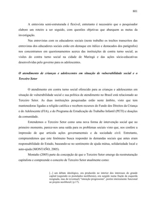 801
A entrevista semi-estruturada é flexível, entretanto é necessário que o pesquisador
elabore um roteiro a ser seguido, com questões objetivas que abarquem as metas da
investigação.
Nas entrevistas com os educadores sociais (neste trabalho os trechos transcritos das
entrevistas dos educadores sociais estão em destaque em itálico e destacados dos parágrafos)
nos concentramos em questionamentos acerca das instituições de contra turno social; as
visões do contra turno social na cidade de Maringá e das ações sócio-educativas
desenvolvidas pelo governo para os adolescentes.
O atendimento de crianças e adolescentes em situação de vulnerabilidade social e o
Terceiro Setor
O atendimento em contra turno social oferecido para as crianças e adolescentes em
situação de vulnerabilidade social e sua política de atendimento no Brasil está relacionado ao
Terceiro Setor. As duas instituições pesquisadas estão neste âmbito, visto que tem
mantenedoras ligadas a religião católica e recebem recursos do Fundo dos Direitos da Criança
e do Adolescente (FIA), e do Programa de Erradicação do Trabalho Infantil (PETI) e doações
da comunidade.
Entendemos o Terceiro Setor como uma nova forma de intervenção social que no
primeiro momento, parece-nos uma saída para os problemas sociais visto que, nos confere a
impressão de que articula ações governamentais e da sociedade civil. Entretanto,
compreendemos que este fenômeno busca responder às demandas sociais que antes eram
responsabilidade do Estado, baseando-se no sentimento de ajuda mútua, solidariedade local e
auto-ajuda (MONTAÑO, 2005).
Montaño (2005) parte da concepção de que o Terceiro Setor emerge da reestruturação
capitalista e compreende o conceito de Terceiro Setor atualmente como:
[...] um debate ideológico, ora produzido no interior dos interesses do grande
capital (seguindo os postulados neoliberais), ora surgido numa fração da esquerda
resignada, mas de (eventual) “intenção progressista”, porém inteiramente funcional
ao projeto neoliberal ( p.17).
 